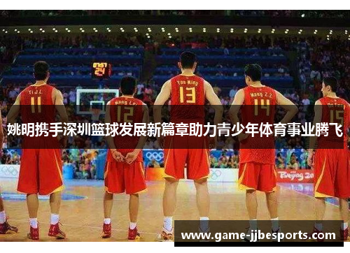 姚明携手深圳篮球发展新篇章助力青少年体育事业腾飞