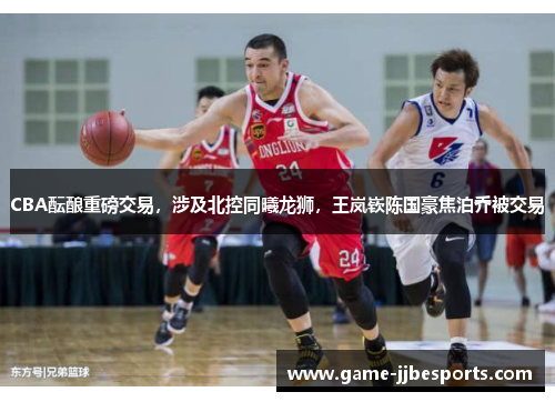 CBA酝酿重磅交易，涉及北控同曦龙狮，王岚嵚陈国豪焦泊乔被交易
